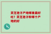 灵芝孢子产地哪里最好吃？灵芝孢子粉哪个产地的好