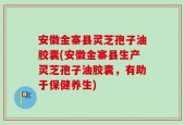 安徽金寨县灵芝孢子油胶囊(安徽金寨县生产灵芝孢子油胶囊，有助于保健养生)