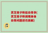 灵芝孢子粉后白带多(灵芝孢子粉调理身体 白带问题迎刃而解)