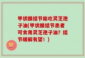 甲状腺结节能吃灵芝孢子油(甲状腺结节患者可食用灵芝孢子油？结节缓解有望！)
