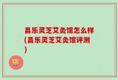 昌乐灵芝艾灸馆怎么样(昌乐灵芝艾灸馆评测)