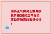 国药正气保灵芝益寿胶囊价格(国药正气保灵芝益寿胶囊的市场价格)