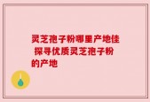 灵芝孢子粉哪里产地佳 探寻优质灵芝孢子粉的产地