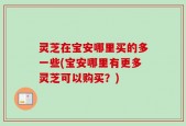 灵芝在宝安哪里买的多一些(宝安哪里有更多灵芝可以购买？)