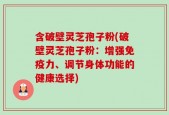 含破壁灵芝孢子粉(破壁灵芝孢子粉：增强免疫力、调节身体功能的健康选择)