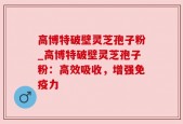 高博特破壁灵芝孢子粉_高博特破壁灵芝孢子粉：高效吸收，增强免疫力