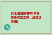 灵芝泡酒热着喝(享受醇香灵芝之味，品尝热泡酒)