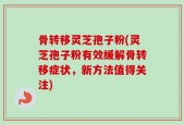 骨转移灵芝孢子粉(灵芝孢子粉有效缓解骨转移症状，新方法值得关注)
