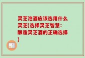 灵芝泡酒应该选用什么灵芝(选择灵芝智慧：酿造灵芝酒的正确选择)