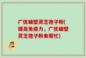 广优破壁灵芝孢子粉(提高免疫力，广优破壁灵芝孢子粉来帮忙)