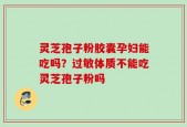 灵芝孢子粉胶囊孕妇能吃吗？过敏体质不能吃灵芝孢子粉吗