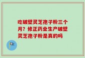 吃破壁灵芝孢子粉三个月？修正药业生产破壁灵芝孢子粉是真的吗