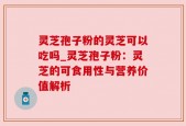 灵芝孢子粉的灵芝可以吃吗_灵芝孢子粉：灵芝的可食用性与营养价值解析