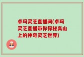 卓玛灵芝直播间(卓玛灵芝直播带你探秘高山上的神奇灵芝世界)