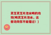 灵芝灵芝片泡水喝的功效(喝灵芝片泡水，这些功效你不能错过！)