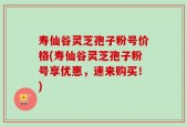 寿仙谷灵芝孢子粉号价格(寿仙谷灵芝孢子粉号享优惠，速来购买！)