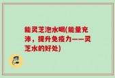 能灵芝泡水喝(能量充沛，提升免疫力——灵芝水的好处)