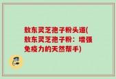 敖东灵芝孢子粉头道(敖东灵芝孢子粉：增强免疫力的天然帮手)