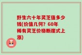野生六十年灵芝值多少钱(价值几何？60年稀有灵芝价格断崖式上涨)