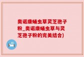 奥诺康蛹虫草灵芝孢子粉_奥诺康蛹虫草与灵芝孢子粉的完美结合)