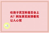 吃孢子灵芝粉是否会上火？网友真实反馈看完让人心慌