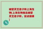 破壁灵芝孢子粉上海生物(上海生物推出破壁灵芝孢子粉，促进健康)