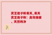 灵芝孢子粉易天_易天灵芝孢子粉：高效保健，天然纯净