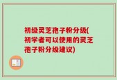 初级灵芝孢子粉分级(初学者可以使用的灵芝孢子粉分级建议)