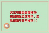 灵芝玻色因面霜推荐(玻尿酸配灵芝精华，这款面霜不得不推荐！)
