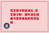 灵芝孢子粉促消化_灵芝孢子粉：提升消化健康与营养吸收的天然选择