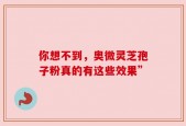 你想不到，奥微灵芝孢子粉真的有这些效果”