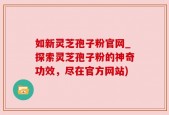 如新灵芝孢子粉官网_探索灵芝孢子粉的神奇功效，尽在官方网站)