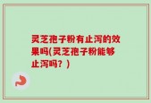 灵芝孢子粉有止泻的效果吗(灵芝孢子粉能够止泻吗？)