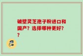 破壁灵芝孢子粉进口和国产？选择哪种更好？？