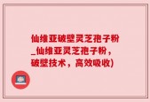 仙维亚破壁灵芝孢子粉_仙维亚灵芝孢子粉，破壁技术，高效吸收)
