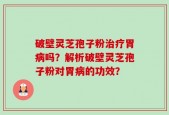 破壁灵芝孢子粉治疗胃病吗？解析破壁灵芝孢子粉对胃病的功效？