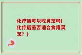 化疗后可以吃灵芝吗(化疗后是否适合食用灵芝？)