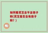 如何看灵芝含不含孢子粉(灵芝是否含有孢子粉？)