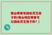 佛山哪里有回收灵芝孢子粉(佛山地区哪里可以回收灵芝孢子粉？)