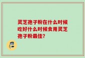 灵芝孢子粉在什么时候吃好什么时候食用灵芝孢子粉最佳？