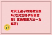 吃灵芝孢子粉需要空腹吗(吃灵芝孢子粉需空腹？正确服用方法一文解答)