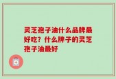 灵芝孢子油什么品牌最好吃？什么牌子的灵芝孢子油最好