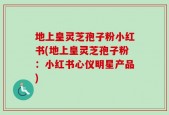地上皇灵芝孢子粉小红书(地上皇灵芝孢子粉：小红书心仪明星产品)