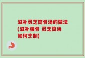 滋补灵芝筒骨汤的做法(滋补强骨 灵芝筒汤如何烹制)