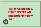 灵芝孢子油软胶囊什么时候吃(灵芝孢子油软胶囊最佳服用时间是什么？)