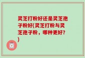 灵芝打粉好还是灵芝孢子粉好(灵芝打粉与灵芝孢子粉，哪种更好？)