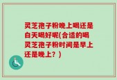 灵芝孢子粉晚上喝还是白天喝好呢(合适的喝灵芝孢子粉时间是早上还是晚上？)