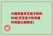 大棚采集灵芝孢子粉的时间(灵芝孢子粉采集时间窗口期限定)