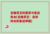 玉雕灵芝的寓意与象征风水(玉雕灵芝：吉祥风水的象征神器)