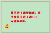 灵芝孢子油经销商？意生缘灵芝孢子油680元能买到吗